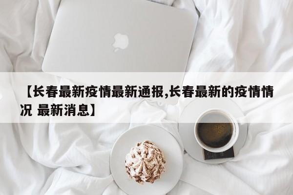 【长春最新疫情最新通报,长春最新的疫情情况 最新消息】