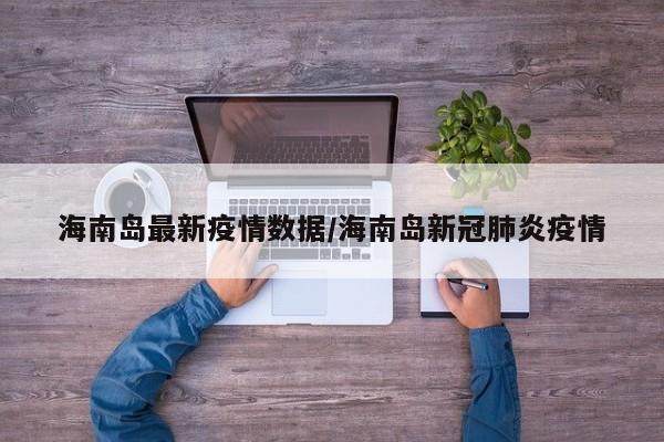海南岛最新疫情数据/海南岛新冠肺炎疫情