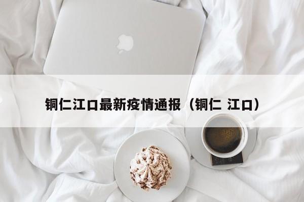 铜仁江口最新疫情通报(铜仁 江口)