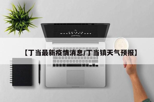 【丁当最新疫情消息/丁当镇天气预报】