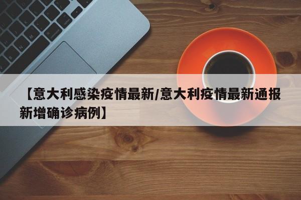 【意大利感染疫情最新/意大利疫情最新通报新增确诊病例】