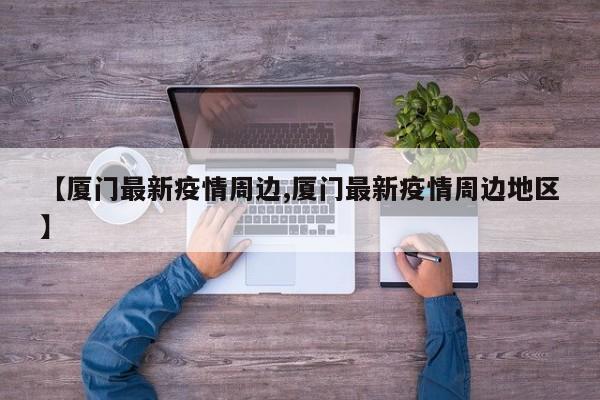 【厦门最新疫情周边,厦门最新疫情周边地区】