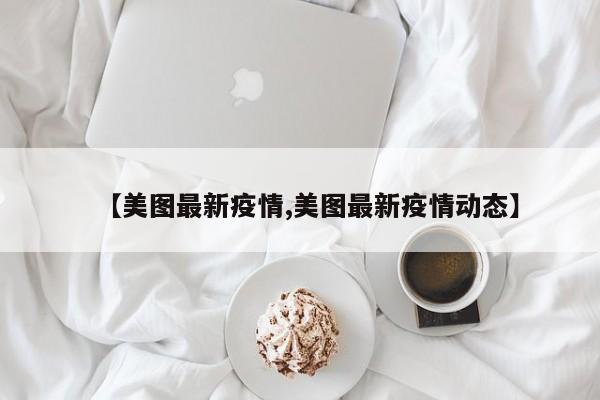 【美图最新疫情,美图最新疫情动态】