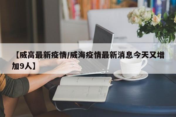 【威高最新疫情/威海疫情最新消息今天又增加9人】