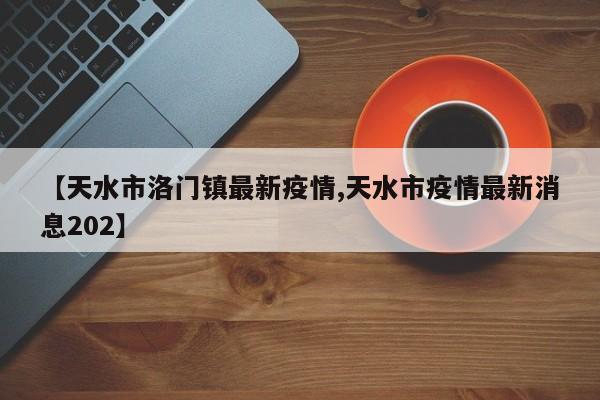 【天水市洛门镇最新疫情,天水市疫情最新消息202】