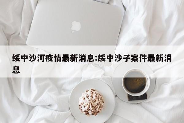 绥中沙河疫情最新消息:绥中沙子案件最新消息