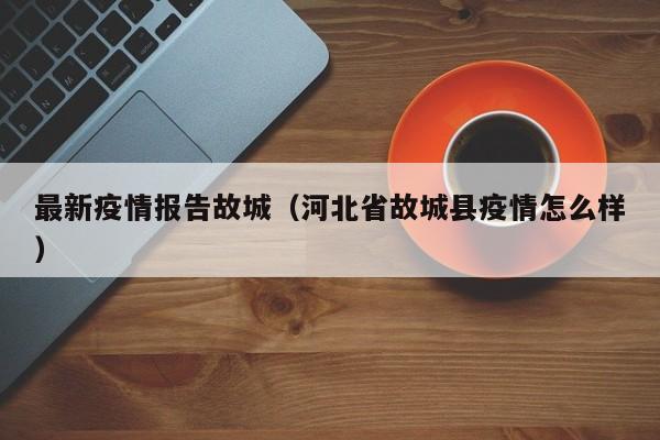 最新疫情报告故城(河北省故城县疫情怎么样)