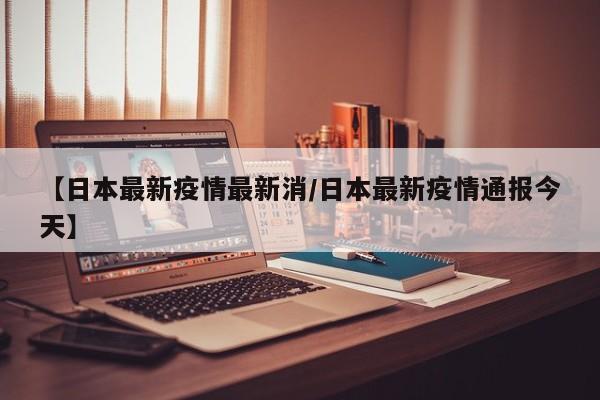 【日本最新疫情最新消/日本最新疫情通报今天】