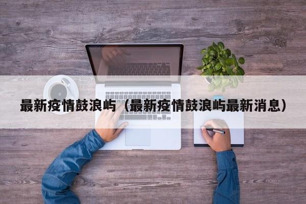 最新疫情鼓浪屿(最新疫情鼓浪屿最新消息)