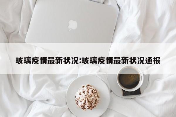 玻璃疫情最新状况:玻璃疫情最新状况通报