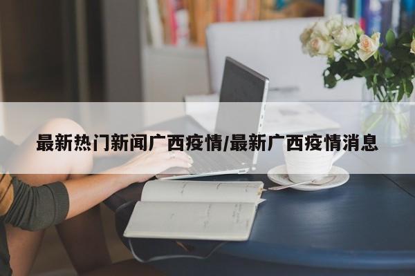 最新热门新闻广西疫情/最新广西疫情消息