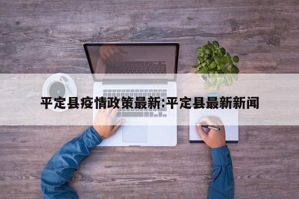 平定县疫情政策最新:平定县最新新闻