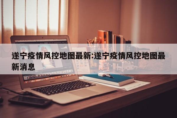 遂宁疫情风控地图最新:遂宁疫情风控地图最新消息