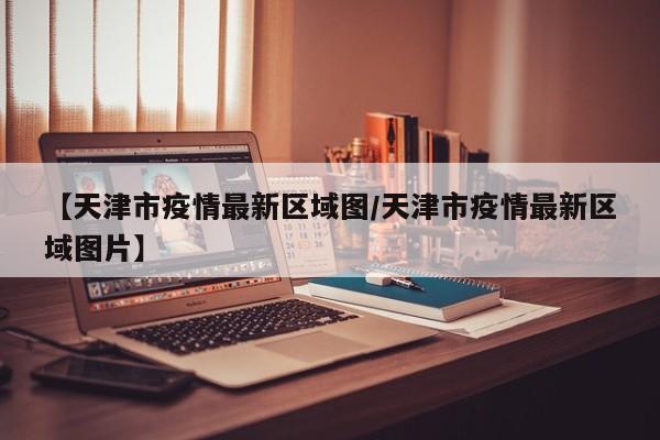 【天津市疫情最新区域图/天津市疫情最新区域图片】