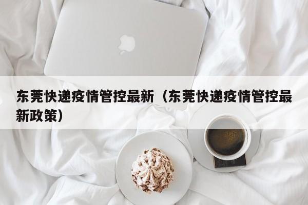 东莞快递疫情管控最新(东莞快递疫情管控最新政策)