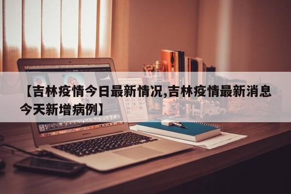 【吉林疫情今日最新情况,吉林疫情最新消息今天新增病例】