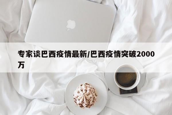 专家谈巴西疫情最新/巴西疫情突破2000万