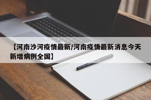 【河南沙河疫情最新/河南疫情最新消息今天新增病例全国】