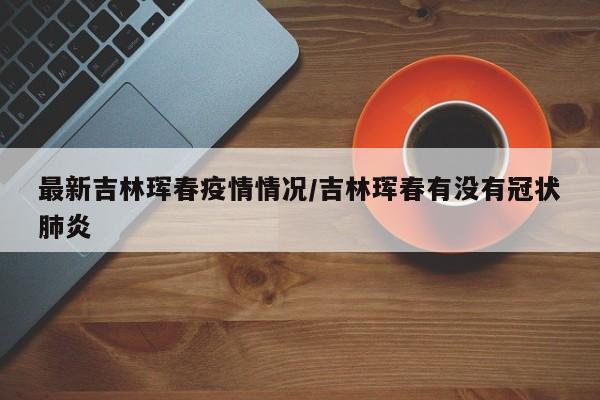 最新吉林珲春疫情情况/吉林珲春有没有冠状肺炎