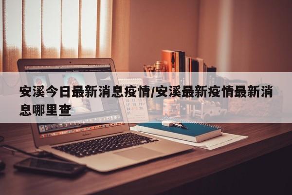安溪今日最新消息疫情/安溪最新疫情最新消息哪里查