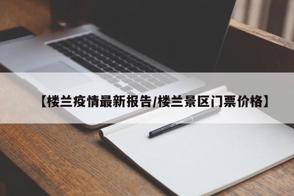【楼兰疫情最新报告/楼兰景区门票价格】