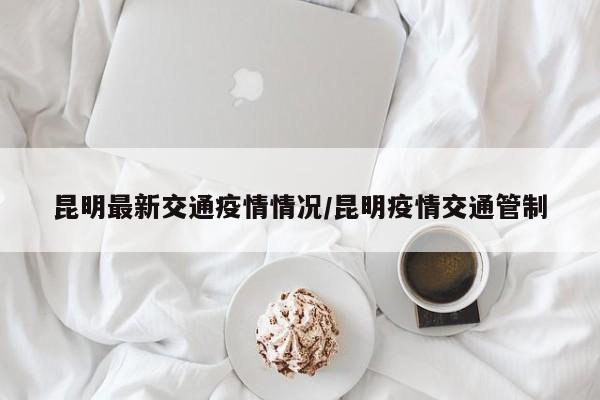 昆明最新交通疫情情况/昆明疫情交通管制