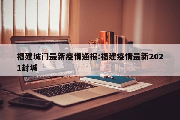 福建城门最新疫情通报:福建疫情最新2021封城