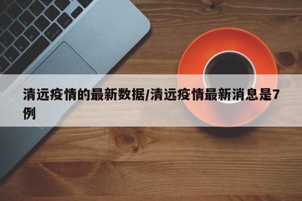 清远疫情的最新数据/清远疫情最新消息是7例