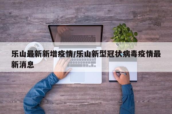 乐山最新新增疫情/乐山新型冠状病毒疫情最新消息