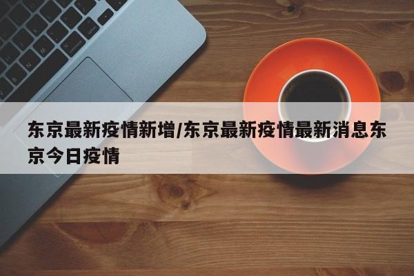 东京最新疫情新增/东京最新疫情最新消息东京今日疫情