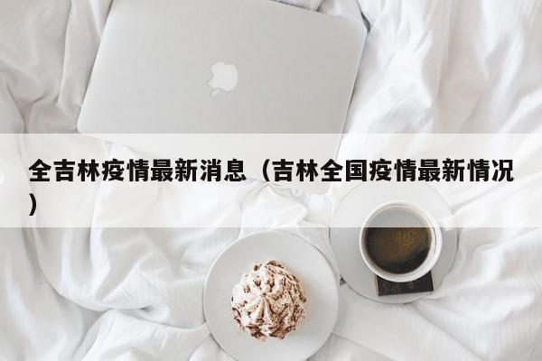 全吉林疫情最新消息(吉林全国疫情最新情况)
