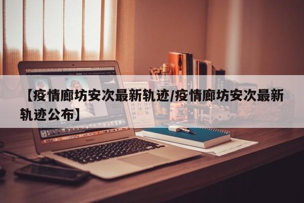 【疫情廊坊安次最新轨迹/疫情廊坊安次最新轨迹公布】