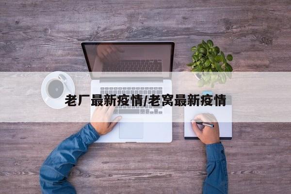 老厂最新疫情/老窝最新疫情