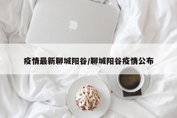 疫情最新聊城阳谷/聊城阳谷疫情公布