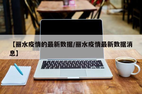 【丽水疫情的最新数据/丽水疫情最新数据消息】