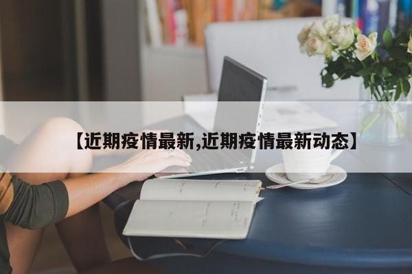 【近期疫情最新,近期疫情最新动态】