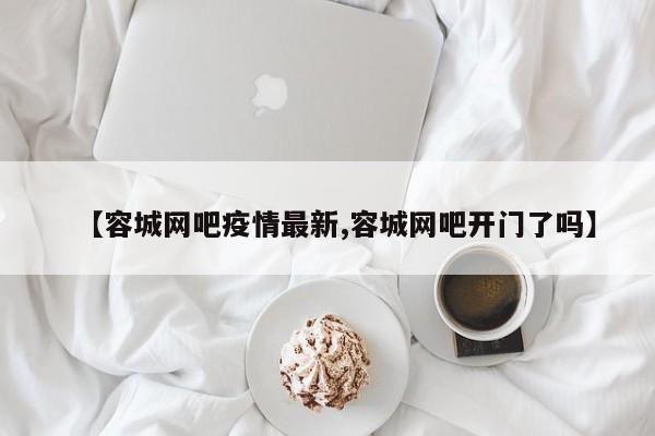 【容城网吧疫情最新,容城网吧开门了吗】