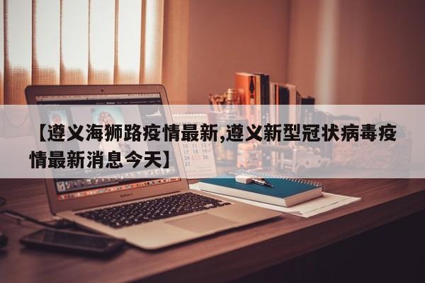【遵义海狮路疫情最新,遵义新型冠状病毒疫情最新消息今天】